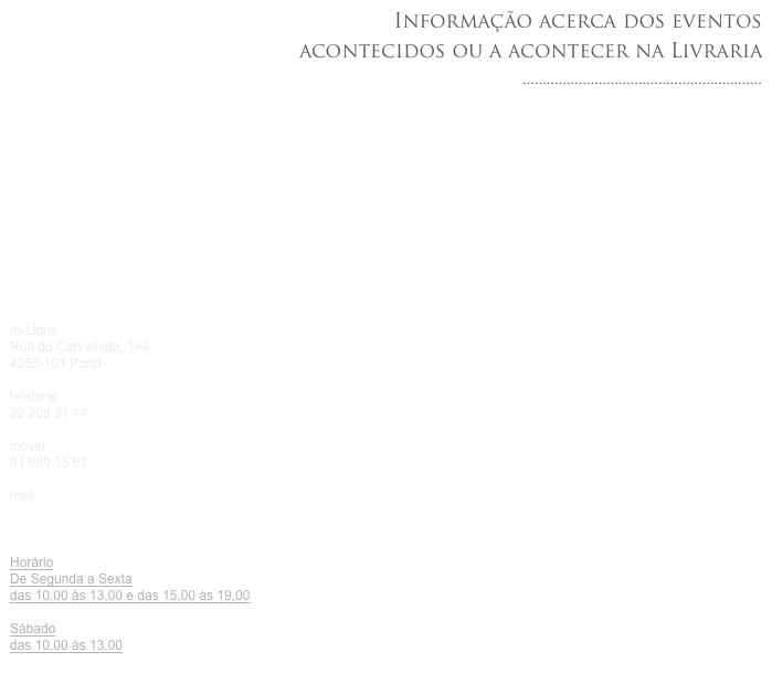 Informação acerca dos eventos
acontecidos ou a acontecer na Livraria ............................................................














In-Libris
Rua do Carvalhido, 1944250-101 Porto

telefone
22 208 31 44

móvel
91 999 15 97

mail
in-libris@in-libris.pt


HorárioDe Segunda a Sextadas 10.00 às 13,00 e das 15,00 às 19,00
Sábado
das 10.00 às 13,00

